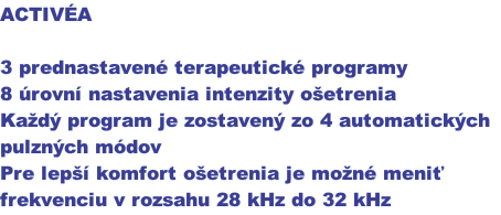 ACTIVÉA

3 prednastavené terapeutické programy
8 úrovní nastavenia intenzity ošetrenia 
Každý program je zostavený zo 4 automatických
pulzných módov
Pre lepší komfort ošetrenia je možné meniť
frekvenciu v rozsahu 28 kHz do 32 kHz
